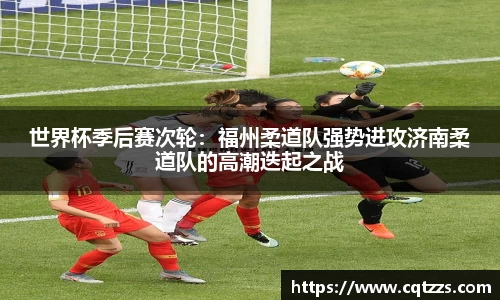 世界杯季后赛次轮：福州柔道队强势进攻济南柔道队的高潮迭起之战